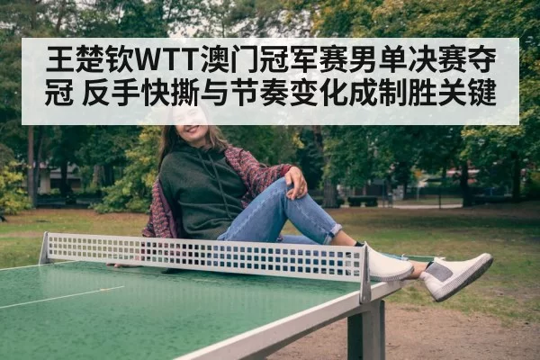 王楚钦WTT澳门冠军赛男单决赛夺冠 反手快撕与节奏变化成制胜关键