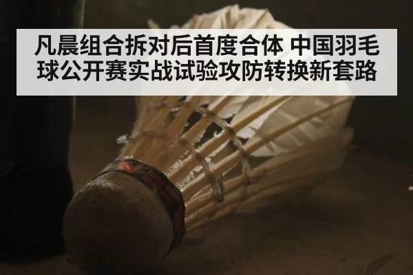 凡晨组合拆对后首度合体 中国羽毛球公开赛实战试验攻防转换新套路