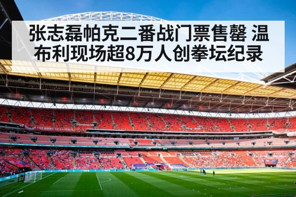 张志磊帕克二番战门票售罄 温布利现场超8万人创拳坛纪录